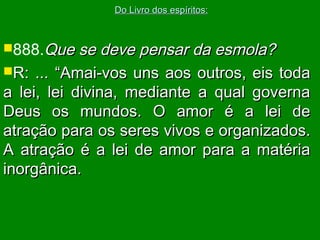 888.Que se deve pensar da esmola?Que se deve pensar da esmola?
R: ...R: ... “Amai-vos uns aos outros, eis toda“Amai-vos uns aos outros, eis toda
a lei, lei divina, mediante a qual governaa lei, lei divina, mediante a qual governa
Deus os mundos. O amor é a lei deDeus os mundos. O amor é a lei de
atração para os seres vivos e organizados.atração para os seres vivos e organizados.
A atração é a lei de amor para a matériaA atração é a lei de amor para a matéria
inorgânica.inorgânica.
Do Livro dos espíritos:Do Livro dos espíritos:
 
