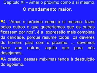O mandamento maior.O mandamento maior.
4. “Amar o próximo como a si mesmo: fazer4. “Amar o próximo como a si mesmo: fazer
pelos outros o que quereríamos que os outrospelos outros o que quereríamos que os outros
fizessem por nós”, é a expressão mais completafizessem por nós”, é a expressão mais completa
da caridade, porque resume todos os deveresda caridade, porque resume todos os deveres
do homem para com o próximo. ... devemosdo homem para com o próximo. ... devemos
fazer aos outros, aquilo que para nósfazer aos outros, aquilo que para nós
desejamos.desejamos.
A prática dessas máximas tende à destruiçãoA prática dessas máximas tende à destruição
do egoísmo.do egoísmo.
Capítulo XI – Amar o próximo como a sí mesmoCapítulo XI – Amar o próximo como a sí mesmo
 