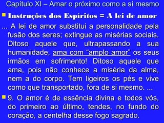  Instruções dos Espíritos = A lei de amorInstruções dos Espíritos = A lei de amor
... A lei de amor substitui a personalidade pela... A lei de amor substitui a personalidade pela
fusão dos seres; extingue as misérias sociais.fusão dos seres; extingue as misérias sociais.
Ditoso aquele que, ultrapassando a suaDitoso aquele que, ultrapassando a sua
humanidade,humanidade, ama com “amplo amor”ama com “amplo amor” os seusos seus
irmãos em sofrimento! Ditoso aquele queirmãos em sofrimento! Ditoso aquele que
ama, pois não conhece a miséria da alma,ama, pois não conhece a miséria da alma,
nem a do corpo. Tem ligeiros os pés e vivenem a do corpo. Tem ligeiros os pés e vive
como que transportado, fora de si mesmo. ...como que transportado, fora de si mesmo. ...
 9. O amor é de essência divina e todos vós,9. O amor é de essência divina e todos vós,
do primeiro ao último, tendes, no fundo dodo primeiro ao último, tendes, no fundo do
coração, a centelha desse fogo sagrado.coração, a centelha desse fogo sagrado.
Capítulo XI – Amar o próximo como a sí mesmoCapítulo XI – Amar o próximo como a sí mesmo
 