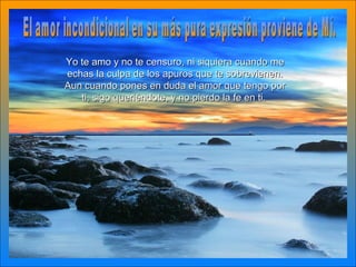 El amor incondicional en su más pura expresión proviene de Mí. Yo te amo y no te censuro, ni siquiera cuando me echas la culpa de los apuros que te sobrevienen. Aun cuando pones en duda el amor que tengo por ti, sigo queriéndote, y no pierdo la fe en ti.   