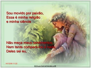 14/12/09   11:22 Sou movido por paixão,  Essa é minha religião  e minha ciência Não meça meus sentimentos,  Nem tente compará-los a nada, Deles sei eu,  