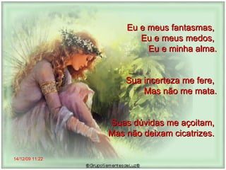 14/12/09   11:22 Eu e meus fantasmas,  Eu e meus medos,  Eu e minha alma. Sua incerteza me fere,  Mas não me mata. Suas dúvidas me açoitam,  Mas não deixam cicatrizes.  