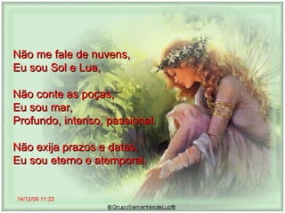 14/12/09   11:22 Não me fale de nuvens,  Eu sou Sol e Lua,  Não conte as poças,  Eu sou mar,  Profundo, intenso, passional. Não exija prazos e datas,  Eu sou eterno e atemporal.  