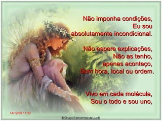 14/12/09   11:22 Não imponha condições,  Eu sou  absolutamente incondicional.  Não espere explicações,  Não as tenho,  apenas aconteço,  Sem hora, local ou ordem. Vivo em cada molécula,  Sou o todo e sou uno,  
