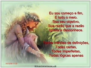 14/12/09   11:22 Eu sou começo e fim,  E todo o meio.  Sou seu objetivo,  Sua razão que a razão  Ignora e desconhece.  Tenho milhões de definições,  Todas certas,  Todas imperfeitas,  Todas lógicas apenas  