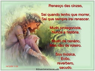 14/12/09   11:22 Renasço das cinzas,  Sei quando tenho que morrer,  Sei que sempre irei renascer.  Mudo protagonista,  Nunca a história.  Mudo de cenário, Mas não de roteiro.  Sou música,  Ecôo,  reverbero,  sacudo.   