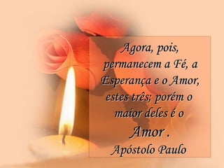 Agora, pois, permanecem a Fé, a Esperança e o Amor, estes três; porém o  maior deles é o  Amor . Apóstolo Paulo  