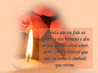 Ainda que eu fale as línguas dos homens e dos anjos, se não tiver amor, serei como o bronze que soa ou como o címbalo  que retine.   