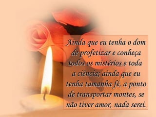 Ainda que eu tenha o dom de profetizar e conheça todos os mistérios e toda  a ciência; ainda que eu tenha tamanha fé, a ponto de transportar montes, se não tiver amor, nada serei.   