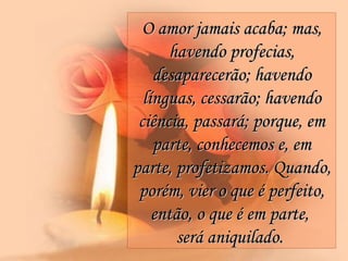 O amor jamais acaba; mas, havendo profecias, desaparecerão; havendo línguas, cessarão; havendo ciência, passará; porque, em parte, conhecemos e, em parte, profetizamos. Quando, porém, vier o que é perfeito, então, o que é em parte,  será aniquilado.   