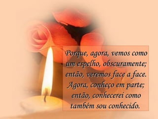 Porque, agora, vemos como um espelho, obscuramente; então, veremos face a face. Agora, conheço em parte; então, conhecerei como também sou conhecido.   