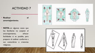ACTIVIDAD 7
• Realizar el
amortajamiento.
• NOTA: en algunos casos que
los familiares no acepten el
amortajamiento, ofrecer
facilidades si es posible, para
preparar el cadáver conforme a
sus costumbres o creencias
religiosas.
 