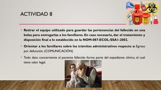 ACTIVIDAD 8
• Retirar el equipo utilizado para guardar las pertenencias del fallecido en una
bolsa para entregarlas a los familiares. En caso necesario, dar el tratamiento y
disposición final a lo establecido en la NOM-087-ECOL-SSA1-2002.
• Orientar a los familiares sobre los trámites administrativos respecto a: Egreso
por defunción. (COMUNICACIÓN)
• Todo dato concerniente al paciente fallecido forma parte del expediente clínico, el cual
tiene valor legal.
 