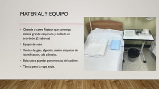 MATERIALY EQUIPO
• Charola o carro Pasteur que contenga
sabana grande esquinada y doblada en
acordeón. (2 sabanas)
• Equipo de aseo
• Vendas de gasa, algodón, cuatro etiquetas de
identificación, tela adhesiva.
• Bolsa para guardar pertenencias del cadáver.
• Tánico para la ropa sucia.
 