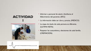 ACTIVIDAD
1
• Informar a personal de salud y familiares el
fallecimiento del paciente. (EKG)
• La información debe ser clara y precisa. (MEDICO)
• La etapa de duelo de cada persona es diferente.
(ULTIMAVISITA)
• Respetar las costumbres y decisiones de cada familia.
(CREMACION)
 