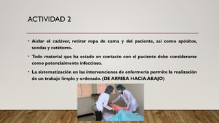 ACTIVIDAD 2
• Aislar el cadáver, retirar ropa de cama y del paciente, así como apósitos,
sondas y catéteres.
• Todo material que ha estado en contacto con el paciente debe considerarse
como potencialmente infeccioso.
• La sistematización en las intervenciones de enfermería permite la realización
de un trabajo limpio y ordenado. (DE ARRIBA HACIA ABAJO)
 