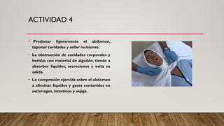 ACTIVIDAD 4
• Presionar ligeramente el abdomen,
taponar cavidades y sellar incisiones.
• La obstrucción de cavidades corporales y
heridas con material de algodón, tiende a
absorber líquidos, secreciones y evita su
salida.
• La compresión ejercida sobre el abdomen
a eliminar líquidos y gases contenidos en
estómagos, intestinos y vejiga.
 