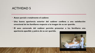 ACTIVIDAD 5
• Asear parcial o totalmente el cadáver.
• Una buena apariencia exterior del cadáver conlleva a una satisfacción
emocional de los familiares respecto a la imagen de su ser querido.
• El aseo esmerado del cadáver permite presentar a los familiares una
apariencia apacible y pulcra de su ser querido.
 
