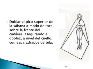    Doblar el pico superior de
    la sábana a modo de toca,
    sobre la frente del
    cadáver, asegurando el
    doblez, a nivel del cuello,
    con esparadrapos de tela.




                                  BAH
 
