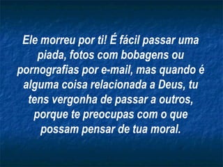 Ele morreu por ti! É fácil passar uma
piada, fotos com bobagens ou
pornografias por e-mail, mas quando é
alguma coisa relacionada a Deus, tu
tens vergonha de passar a outros,
porque te preocupas com o que
possam pensar de tua moral.
 
