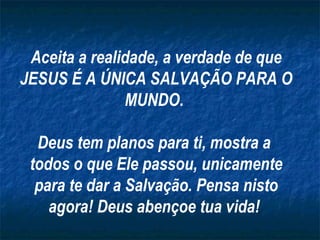 Aceita a realidade, a verdade de que
JESUS É A ÚNICA SALVAÇÃO PARA O
MUNDO.
Deus tem planos para ti, mostra a
todos o que Ele passou, unicamente
para te dar a Salvação. Pensa nisto
agora! Deus abençoe tua vida!
 