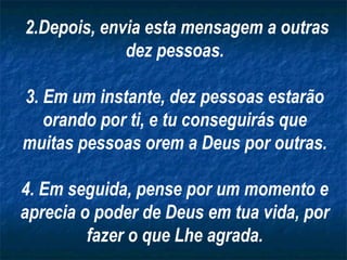 2.Depois, envia esta mensagem a outras
dez pessoas.
3. Em um instante, dez pessoas estarão
orando por ti, e tu conseguirás que
muitas pessoas orem a Deus por outras.
4. Em seguida, pense por um momento e
aprecia o poder de Deus em tua vida, por
fazer o que Lhe agrada.
 