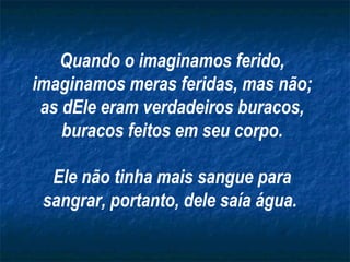 Quando o imaginamos ferido,
imaginamos meras feridas, mas não;
as dEle eram verdadeiros buracos,
buracos feitos em seu corpo.
Ele não tinha mais sangue para
sangrar, portanto, dele saía água.
 