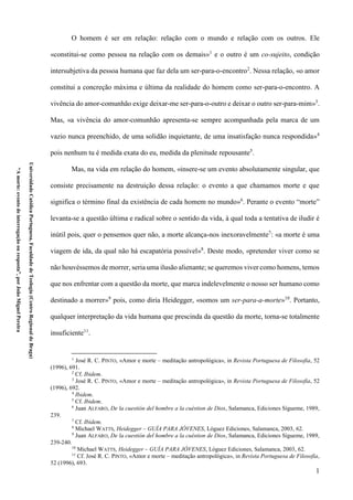 1
UniversidadeCatólicaPortuguesa,FaculdadedeTeologia(CentroRegionaldeBraga)
“Amorte:eventodeinterrogaçãoouresposta”,porJoãoMiguelPereira
O homem é ser em relação: relação com o mundo e relação com os outros. Ele
«constitui-se como pessoa na relação com os demais»1
e o outro é um co-sujeito, condição
intersubjetiva da pessoa humana que faz dela um ser-para-o-encontro2
. Nessa relação, «o amor
constitui a concreção máxima e última da realidade do homem como ser-para-o-encontro. A
vivência do amor-comunhão exige deixar-me ser-para-o-outro e deixar o outro ser-para-mim»3
.
Mas, «a vivência do amor-comunhão apresenta-se sempre acompanhada pela marca de um
vazio nunca preenchido, de uma solidão inquietante, de uma insatisfação nunca respondida»4
pois nenhum tu é medida exata do eu, medida da plenitude repousante5
.
Mas, na vida em relação do homem, «insere-se um evento absolutamente singular, que
consiste precisamente na destruição dessa relação: o evento a que chamamos morte e que
significa o término final da existência de cada homem no mundo»6
. Perante o evento “morte”
levanta-se a questão última e radical sobre o sentido da vida, à qual toda a tentativa de iludir é
inútil pois, quer o pensemos quer não, a morte alcança-nos inexoravelmente7
: «a morte é uma
viagem de ida, da qual não há escapatória possível»8
. Deste modo, «pretender viver como se
não houvéssemos de morrer, seria uma ilusão alienante; se queremos viver como homens, temos
que nos enfrentar com a questão da morte, que marca indelevelmente o nosso ser humano como
destinado a morrer»9
pois, como diria Heidegger, «somos um ser-para-a-morte»10
. Portanto,
qualquer interpretação da vida humana que prescinda da questão da morte, torna-se totalmente
insuficiente11
.
1
José R. C. PINTO, «Amor e morte – meditação antropológica», in Revista Portuguesa de Filosofia, 52
(1996), 691.
2
Cf. Ibidem.
3
José R. C. PINTO, «Amor e morte – meditação antropológica», in Revista Portuguesa de Filosofia, 52
(1996), 692.
4
Ibidem.
5
Cf. Ibidem.
6
Juan ALFARO, De la cuestión del hombre a la cuéstion de Dios, Salamanca, Ediciones Sígueme, 1989,
239.
7
Cf. Ibidem.
8
Michael WATTS, Heidegger – GUÍA PARA JÓVENES, Lóguez Ediciones, Salamanca, 2003, 62.
9
Juan ALFARO, De la cuestión del hombre a la cuéstion de Dios, Salamanca, Ediciones Sígueme, 1989,
239-240.
10
Michael WATTS, Heidegger – GUÍA PARA JÓVENES, Lóguez Ediciones, Salamanca, 2003, 62.
11
Cf. José R. C. PINTO, «Amor e morte – meditação antropológica», in Revista Portuguesa de Filosofia,
52 (1996), 693.
 
