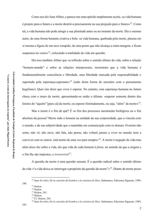 2
UniversidadeCatólicaPortuguesa,FaculdadedeTeologia(CentroRegionaldeBraga)
“Amorte:eventodeinterrogaçãoouresposta”,porJoãoMiguelPereira
Como nos diz Juan Alfaro, e parece-me uma opinião amplamente aceite, «a vida humana
é projeto para o futuro e a morte destrói-a precisamente na sua projeção para o futuro»12
. Como
tal, a vida humana não pode atingir a sua plenitude antes ou no instante da morte. Diz o mesmo
autor, de uma forma bastante criativa e bela: «a vida humana, quebrada pela morte, plasma em
si mesma a figura de um arco rompido, de uma ponte que não alcança a outra margem, e ficam
suspensos no vazio»13
, colocando a totalidade da vida em questão.
Diz-nos também Alfaro que «a reflexão sobre o sentido último da vida, sobre a relação
“homem-mundo” e sobre as relações interpessoais, mostraram que a vida humana é
fundamentalmente consciência e liberdade, uma liberdade marcada pela responsabilidade e
suportada pela esperança-esperante»14
(indo desta forma de encontro com o pensamento
hegeliano). Quer isto dizer que viver é esperar. No entanto, esta esperança humana no futuro
choca com o muro da morte, apresentando-se então o dilema: «esperar somente dentro dos
limites do “aquém” [para cá] da morte, ou esperar ilimitadamente, ou seja, “além” da morte»15
.
Mas a morte é o fim de quê? É «o fim dos processos meramente biológicos ou o fim
absoluto da pessoa? Morre todo o homem na unidade da sua corporeidade, que o vincula com
o mundo, e da sua subjetividade que o mantinha em comunicação com os demais. O morto não
sente, não vê, não ouve, não fala, não pensa; não voltará jamais a viver no mundo nem a
conviver com os outros: está morto de uma vez para sempre»16
. A morte é negação da vida mas
além disso diz sobre a vida, diz que vida de cada homem é finita, no sentido de que a origem e
o fim lhe são impostos, e irreversível17
.
A questão da morte é uma questão sensata. É a questão radical sobre o sentido último
da vida «“a vida deixa-se interrogar a propósito da questão da morte”»18
. Diante da morte posso
12
Juan ALFARO, De la cuestión del hombre a la cuéstion de Dios, Salamanca, Ediciones Sígueme, 1989,
240.
13
Ibidem.
14
Ibidem.
15
Ibidem, 241.
16
Ibidem.
17
Cf. Ibidem, 242.
18
Juan ALFARO, De la cuestión del hombre a la cuéstion de Dios, Salamanca, Ediciones Sígueme, 1989,
242.
 