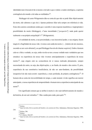 4
UniversidadeCatólicaPortuguesa,FaculdadedeTeologia(CentroRegionaldeBraga)
“Amorte:eventodeinterrogaçãoouresposta”,porJoãoMiguelPereira
identidade mais irrecusável de si mesmo e de tudo o que o rodeia: a nudez ontológica, a suprema
contingência do mundo e de todas as realidades»26
.
Heidegger tal como Wittgesntein dão-se conta de que não se pode falar objetivamente
da morte, não sabemos o que ela é. Apenas podemos falar nela sempre em referência à vida.
Estes dois autores consideram ainda que o suicídio é uma resposta inautêntica e inapropriada à
possibilidade da morte (Heidegger), «”uma imoralidade [“porquería"]: nada pode querer
realmente a sua própria aniquilação”»27
(Wittgesntein).
«A realidade da morte, a sua proximidade, o seu inexorável poder, o seu enigma, fazem
tangível a fragilidade da nossa vida: vivemos sem-saída da morte; […] dentro de nós mesmos,
esconde-se um vazio abismal [, ao qual Heidegger haveria de chamar angústia]. Então o homem
cala-se e fala a verdade, ou seja, então revela-se-nos a nossa verdade mais verdadeira que nos
emudece: na experiência da nossa vida vivemos antecipadamente a experiência da nossa
morte»28
, cuja origem está na «consciência de si nunca realizada plenamente, sempre
necessitando do outro, ou seja, das objetivações, e, no fundo, do mundo e dos outros. É, pois,
experiência da sua constitutiva insuficiência, de não ser auto-fundante, da possibilidade
insuperável do não mais-existir: experiência, a mais profunda, da própria contingência»29
. O
homem dá-se conta da irreversibilidade do tempo, e cada instante vivido significa um morrer
antecipado, e nessa experiência de temporalidade o homem tem a experiência antecipada da sua
morte30
.
Um significado comum que se atribui à morte é o de «sair definitivamente do mundo e
da história, de um sair estranho»31
. Mas «saída para onde, para quê»32
?
26
Ibidem.
27
Juan ALFARO, De la cuestión del hombre a la cuéstion de Dios, Salamanca, Ediciones Sígueme, 1989,
244.
28
Ibidem, 246.
29
Ibidem.
30
Cf. Ibidem, 246-247.
31
Juan ALFARO, De la cuestión del hombre a la cuéstion de Dios, Salamanca, Ediciones Sígueme, 1989,
247.
32
Ibidem.
 