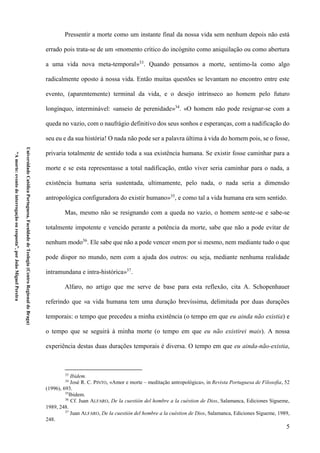 5
UniversidadeCatólicaPortuguesa,FaculdadedeTeologia(CentroRegionaldeBraga)
“Amorte:eventodeinterrogaçãoouresposta”,porJoãoMiguelPereira
Pressentir a morte como um instante final da nossa vida sem nenhum depois não está
errado pois trata-se de um «momento crítico do incógnito como aniquilação ou como abertura
a uma vida nova meta-temporal»33
. Quando pensamos a morte, sentimo-la como algo
radicalmente oposto à nossa vida. Então muitas questões se levantam no encontro entre este
evento, (aparentemente) terminal da vida, e o desejo intrínseco ao homem pelo futuro
longínquo, interminável: «anseio de perenidade»34
. «O homem não pode resignar-se com a
queda no vazio, com o naufrágio definitivo dos seus sonhos e esperanças, com a nadificação do
seu eu e da sua história! O nada não pode ser a palavra última à vida do homem pois, se o fosse,
privaria totalmente de sentido toda a sua existência humana. Se existir fosse caminhar para a
morte e se esta representasse a total nadificação, então viver seria caminhar para o nada, a
existência humana seria sustentada, ultimamente, pelo nada, o nada seria a dimensão
antropológica configuradora do existir humano»35
, e como tal a vida humana era sem sentido.
Mas, mesmo não se resignando com a queda no vazio, o homem sente-se e sabe-se
totalmente impotente e vencido perante a potência da morte, sabe que não a pode evitar de
nenhum modo36
. Ele sabe que não a pode vencer «nem por si mesmo, nem mediante tudo o que
pode dispor no mundo, nem com a ajuda dos outros: ou seja, mediante nenhuma realidade
intramundana e intra-histórica»37
.
Alfaro, no artigo que me serve de base para esta reflexão, cita A. Schopenhauer
referindo que «a vida humana tem uma duração brevíssima, delimitada por duas durações
temporais: o tempo que precedeu a minha existência (o tempo em que eu ainda não existia) e
o tempo que se seguirá à minha morte (o tempo em que eu não existirei mais). A nossa
experiência destas duas durações temporais é diversa. O tempo em que eu ainda-não-existia,
33
Ibidem.
34
José R. C. PINTO, «Amor e morte – meditação antropológica», in Revista Portuguesa de Filosofia, 52
(1996), 693.
35
Ibidem.
36
Cf. Juan ALFARO, De la cuestión del hombre a la cuéstion de Dios, Salamanca, Ediciones Sígueme,
1989, 248.
37
Juan ALFARO, De la cuestión del hombre a la cuéstion de Dios, Salamanca, Ediciones Sígueme, 1989,
248.
 