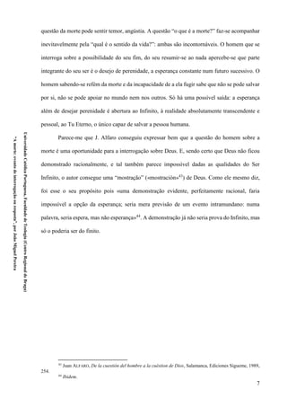 7
UniversidadeCatólicaPortuguesa,FaculdadedeTeologia(CentroRegionaldeBraga)
“Amorte:eventodeinterrogaçãoouresposta”,porJoãoMiguelPereira
questão da morte pode sentir temor, angústia. A questão “o que é a morte?” faz-se acompanhar
inevitavelmente pela “qual é o sentido da vida?”: ambas são incontornáveis. O homem que se
interroga sobre a possibilidade do seu fim, do seu resumir-se ao nada apercebe-se que parte
integrante do seu ser é o desejo de perenidade, a esperança constante num futuro sucessivo. O
homem sabendo-se refém da morte e da incapacidade de a ela fugir sabe que não se pode salvar
por si, não se pode apoiar no mundo nem nos outros. Só há uma possível saída: a esperança
além de desejar perenidade é abertura ao Infinito, à realidade absolutamente transcendente e
pessoal, ao Tu Eterno, o único capaz de salvar a pessoa humana.
Parece-me que J. Alfaro conseguiu expressar bem que a questão do homem sobre a
morte é uma oportunidade para a interrogação sobre Deus. E, sendo certo que Deus não ficou
demonstrado racionalmente, e tal também parece impossível dadas as qualidades do Ser
Infinito, o autor consegue uma “mostração” («mostración»43
) de Deus. Como ele mesmo diz,
foi esse o seu propósito pois «uma demonstração evidente, perfeitamente racional, faria
impossível a opção da esperança; seria mera previsão de um evento intramundano: numa
palavra, seria espera, mas não esperança»44
. A demonstração já não seria prova do Infinito, mas
só o poderia ser do finito.
43
Juan ALFARO, De la cuestión del hombre a la cuéstion de Dios, Salamanca, Ediciones Sígueme, 1989,
254.
44
Ibidem.
 