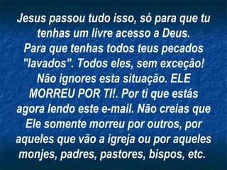 Jesus passou tudo isso, só para que tu
    tenhas um livre acesso a Deus.
  Para que tenhas todos teus pecados
 "lavados". Todos eles, sem exceção!
    Não ignores esta situação. ELE
   MORREU POR TI!. Por ti que estás
agora lendo este e-mail. Não creias que
  Ele somente morreu por outros, por
aqueles que vão a igreja ou por aqueles
 monjes, padres, pastores, bispos, etc.
 