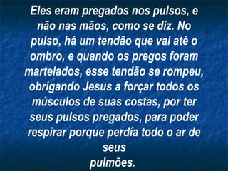 Eles eram pregados nos pulsos, e
  não nas mãos, como se diz. No
 pulso, há um tendão que vai até o
 ombro, e quando os pregos foram
martelados, esse tendão se rompeu,
 obrigando Jesus a forçar todos os
 músculos de suas costas, por ter
 seus pulsos pregados, para poder
respirar porque perdía todo o ar de
               seus
             pulmões.
 