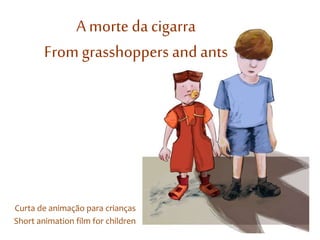 A morte da cigarra 
From grasshoppers and ants 
Curta de animação para crianças 
Short animation film for children 
 