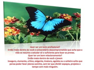 Quer ser um bom profissional?Então mate dentro de você o universitário descomprometido que acha que a vida se resume a estudar só o suficiente para fazer as provas.Quer ter um bom relacionamento?Então mate dentro de você o jovem inseguro, ciumento, crítico, exigente, imaturo, egoísta ou o solteiro solto que pensa poder fazer planos sozinho, sem ter que dividir espaços, projetos e tempo com mais ninguém.