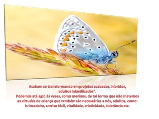 Acabam se transformando em projetos acabados, híbridos, adultos infantilizados". Podemos até agir, às vezes, como meninos, de tal forma que não matemos as virtudes de criança que também são necessárias a nós, adultos, como: brincadeira, sorriso fácil, vitalidade, criatividade, tolerância etc.