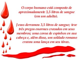 O corpo humano está composto de aproximadamente 3,5 litros de sangue (em um adulto).  Jesus derramou 3,5 litros de sangue; teve três pregos enormes cravados em seus membros; uma coroa de espinhos en sua cabeça e, além disso, um soldado romano cravou uma lança em seu tórax.   