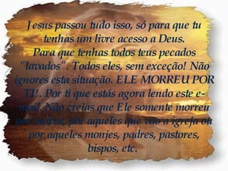 Jesus passou tudo isso, só para que tu tenhas um livre acesso a Deus. Para que tenhas todos teus pecados "lavados". Todos eles, sem exceção! Não ignores esta situação. ELE MORREU POR TI!. Por ti que estás agora lendo este e-mail. Não creias que Ele somente morreu por outros, por aqueles que vão a igreja ou por aqueles monjes, padres, pastores, bispos, etc.   