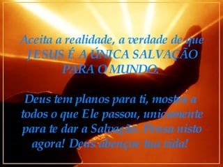 Aceita a realidade, a verdade de que JESUS É A ÚNICA SALVAÇÃO PARA O MUNDO.  Deus tem planos para ti, mostra a  todos o que Ele passou, unicamente para te dar a Salvação. Pensa nisto agora! Deus abençoe tua vida!  