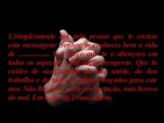 Simplesmente ore pela pessoa que te enviou esta mensagem: Senhor tu conheces bem a vida de ................. E te peço que tu o abençoes em todos os aspectos e lhe faças prosperar. Que tu cuides de sua família, de sua saúde, do deu trabalho e de todos os planos traçados para este ano. Não lhe deixes cair em tentação, mas livra-o do mal. Em nome de Jesus, amém. 