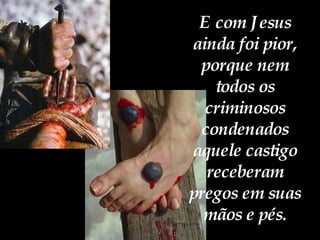 E com Jesus ainda foi pior, porque nem todos os criminosos condenados aquele castigo receberam pregos em suas mãos e pés. 