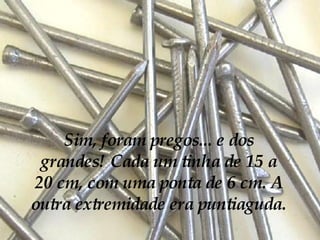 Sim, foram pregos... e dos grandes! Cada um tinha de 15 a 20 cm, com uma ponta de 6 cm. A outra extremidade era puntiaguda.   