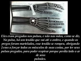 Eles eram pregados nos pulsos, e não nas mãos, como se diz. No pulso, há um tendão que vai até o ombro, e quando os pregos foram martelados, esse tendão se rompeu, obrigando Jesus a forçar todos os músculos de suas costas, por ter seus pulsos pregados, para poder respirar porque perdía todo o ar de seus pulmões.   