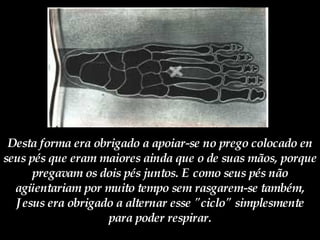 Desta forma era obrigado a apoiar-se no prego colocado en seus pés que eram maiores ainda que o de suas mãos, porque pregavam os dois pés juntos. E como seus pés não agüentariam por muito tempo sem rasgarem-se também, Jesus era obrigado a alternar esse "ciclo" simplesmente para poder respirar. 