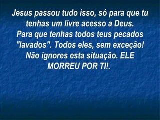 Jesus passou tudo isso, só para que tu tenhas um livre acesso a Deus. Para que tenhas todos teus pecados "lavados". Todos eles, sem exceção! Não ignores esta situação. ELE MORREU POR TI!.  