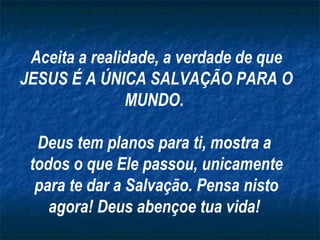Aceita a realidade, a verdade de que JESUS É A ÚNICA SALVAÇÃO PARA O MUNDO.  Deus tem planos para ti, mostra a  todos o que Ele passou, unicamente para te dar a Salvação. Pensa nisto agora! Deus abençoe tua vida!  