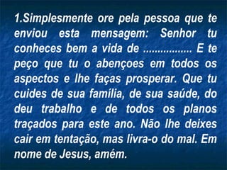 Simplesmente ore pela pessoa que te enviou esta mensagem: Senhor tu conheces bem a vida de ................. E te peço que tu o abençoes em todos os aspectos e lhe faças prosperar. Que tu cuides de sua família, de sua saúde, do deu trabalho e de todos os planos traçados para este ano. Não lhe deixes cair em tentação, mas livra-o do mal. Em nome de Jesus, amém. 