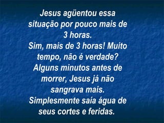 Jesus agüentou essa situação por pouco mais de 3 horas. Sim, mais de 3 horas! Muito tempo, não é verdade? Alguns minutos antes de morrer, Jesus já não sangrava mais. Simplesmente saía água de seus cortes e feridas.   