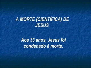 A MORTE (CIENTÍFICA) DE JESUS   Aos 33 anos, Jesus foi condenado à morte. 